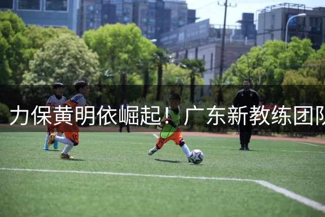 力保黄明依崛起！广东新教练团队重建锋线，杜锋遭遇打脸